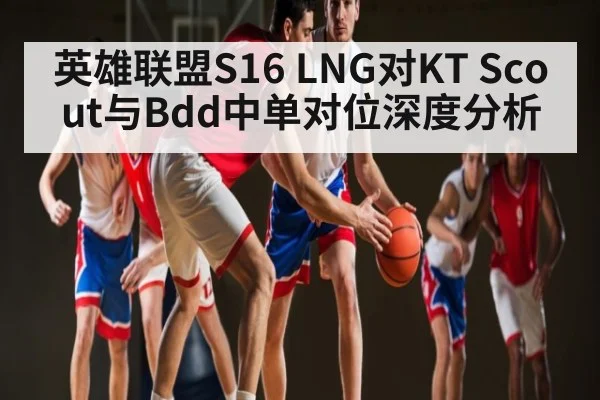 英雄联盟S16 LNG对KT Scout与Bdd中单对位深度分析